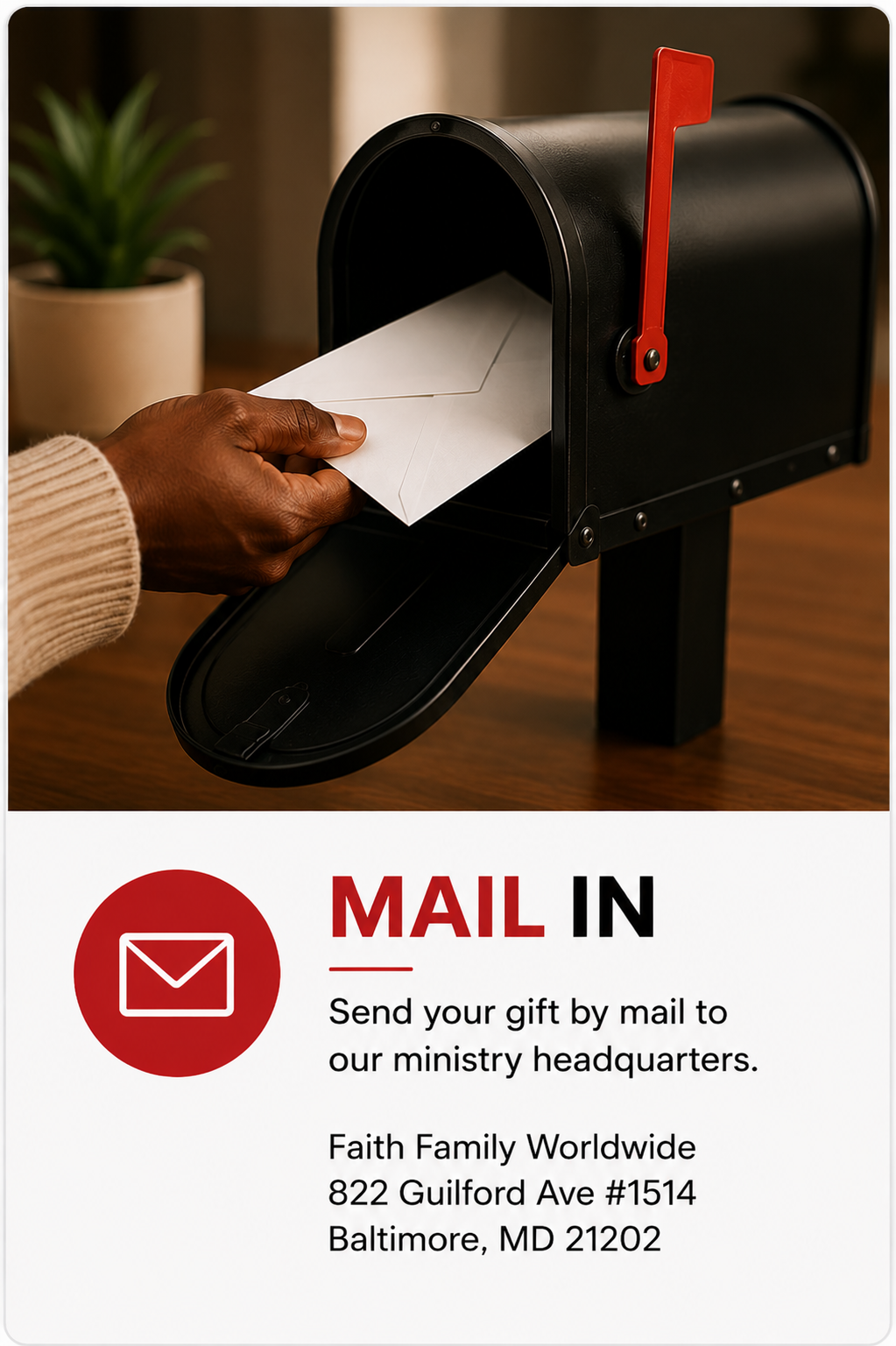 Mail In Your Donation. Here is the address Faith Family Worldwide
822 Guilford Ave #1514
Baltimore, MD 21202